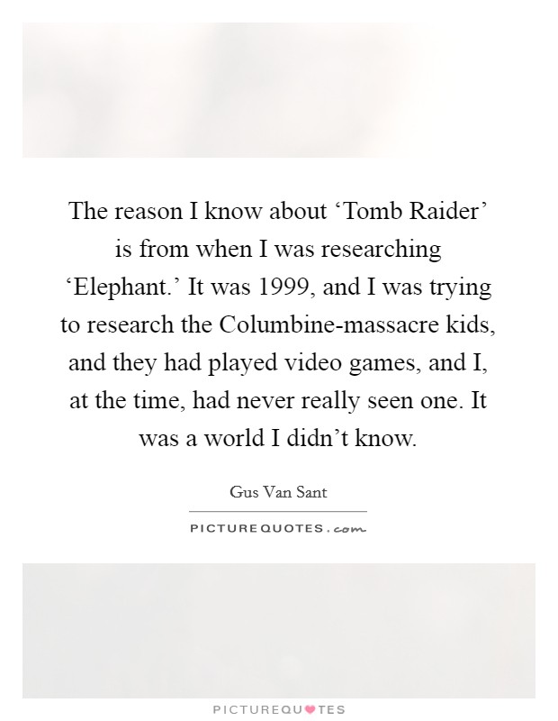 The reason I know about ‘Tomb Raider' is from when I was researching ‘Elephant.' It was 1999, and I was trying to research the Columbine-massacre kids, and they had played video games, and I, at the time, had never really seen one. It was a world I didn't know Picture Quote #1