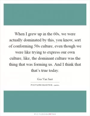 When I grew up in the  60s, we were actually dominated by this, you know, sort of conforming  50s culture, even though we were like trying to express our own culture, like, the dominant culture was the thing that was forming us. And I think that that’s true today Picture Quote #1