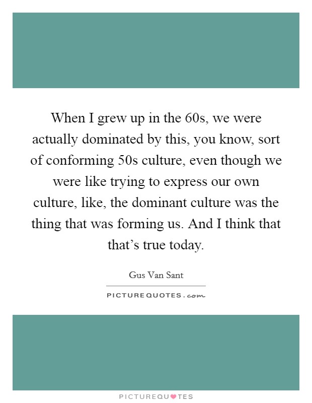 When I grew up in the  60s, we were actually dominated by this, you know, sort of conforming  50s culture, even though we were like trying to express our own culture, like, the dominant culture was the thing that was forming us. And I think that that's true today Picture Quote #1