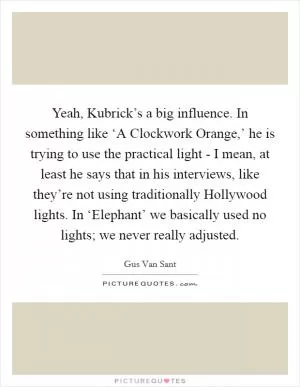 Yeah, Kubrick’s a big influence. In something like ‘A Clockwork Orange,’ he is trying to use the practical light - I mean, at least he says that in his interviews, like they’re not using traditionally Hollywood lights. In ‘Elephant’ we basically used no lights; we never really adjusted Picture Quote #1