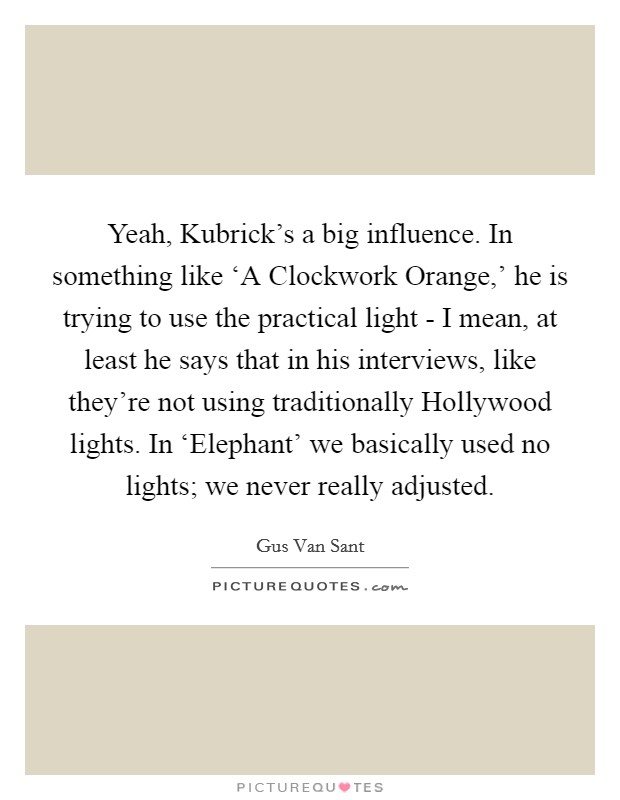 Yeah, Kubrick's a big influence. In something like ‘A Clockwork Orange,' he is trying to use the practical light - I mean, at least he says that in his interviews, like they're not using traditionally Hollywood lights. In ‘Elephant' we basically used no lights; we never really adjusted Picture Quote #1