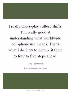 I really chess-play culture shifts. I’m really good at understanding what worldwide cell-phone use means. That’s what I do. I try to picture it three to four to five steps ahead Picture Quote #1