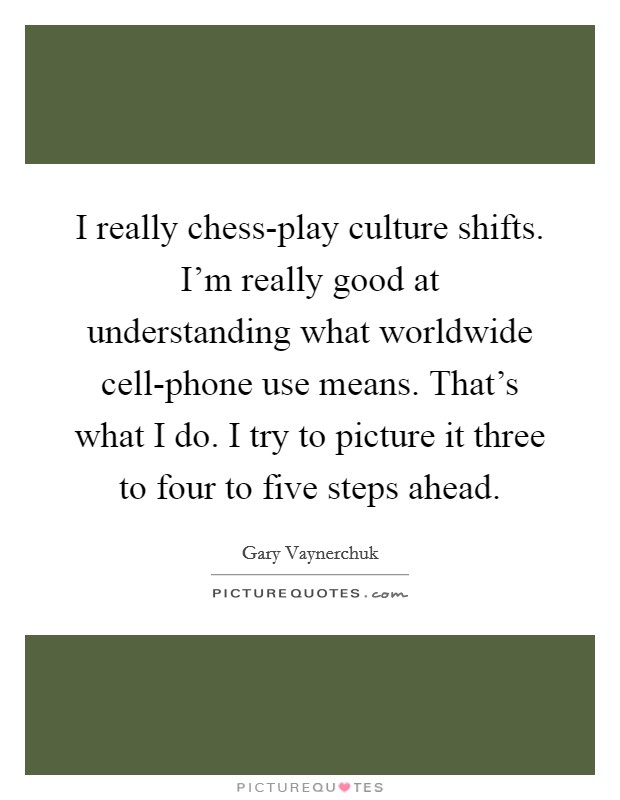 I really chess-play culture shifts. I'm really good at understanding what worldwide cell-phone use means. That's what I do. I try to picture it three to four to five steps ahead Picture Quote #1