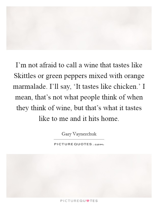 I'm not afraid to call a wine that tastes like Skittles or green peppers mixed with orange marmalade. I'll say, ‘It tastes like chicken.' I mean, that's not what people think of when they think of wine, but that's what it tastes like to me and it hits home Picture Quote #1
