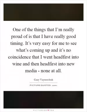 One of the things that I’m really proud of is that I have really good timing. It’s very easy for me to see what’s coming up and it’s no coincidence that I went headfirst into wine and then headfirst into new media - none at all Picture Quote #1