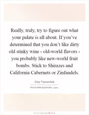 Really, truly, try to figure out what your palate is all about. If you’ve determined that you don’t like dirty old stinky wine - old-world flavors - you probably like new-world fruit bombs. Stick to Shirazes and California Cabernets or Zinfandels Picture Quote #1