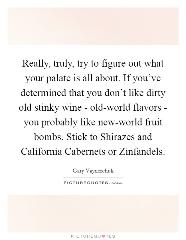 Really, truly, try to figure out what your palate is all about. If you've determined that you don't like dirty old stinky wine - old-world flavors - you probably like new-world fruit bombs. Stick to Shirazes and California Cabernets or Zinfandels Picture Quote #1