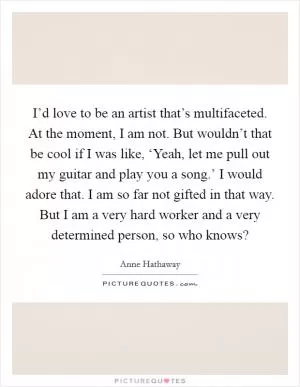 I’d love to be an artist that’s multifaceted. At the moment, I am not. But wouldn’t that be cool if I was like, ‘Yeah, let me pull out my guitar and play you a song.’ I would adore that. I am so far not gifted in that way. But I am a very hard worker and a very determined person, so who knows? Picture Quote #1