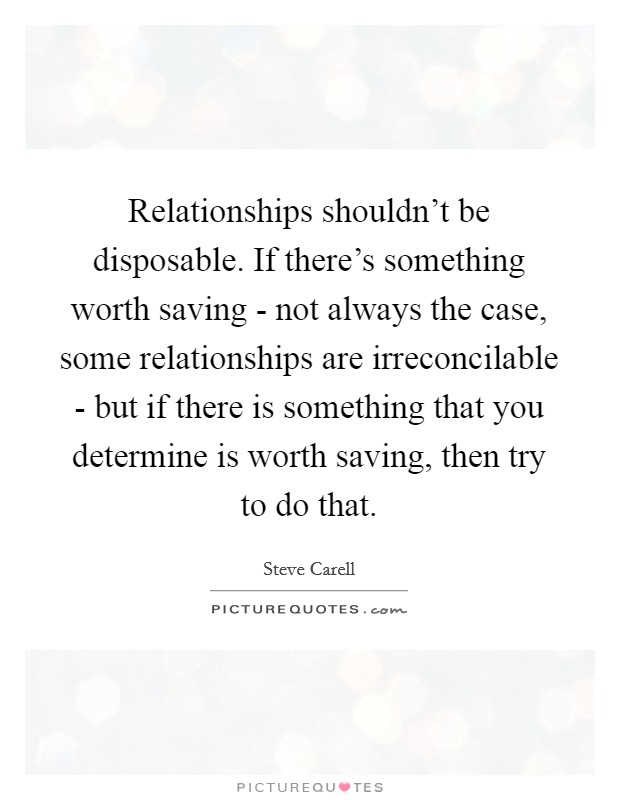 Relationships shouldn't be disposable. If there's something worth saving - not always the case, some relationships are irreconcilable - but if there is something that you determine is worth saving, then try to do that Picture Quote #1