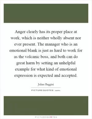 Anger clearly has its proper place at work, which is neither wholly absent nor ever present. The manager who is an emotional blank is just as hard to work for as the volcanic boss, and both can do great harm by setting an unhelpful example for what kind of emotional expression is expected and accepted Picture Quote #1