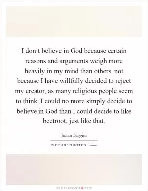 I don’t believe in God because certain reasons and arguments weigh more heavily in my mind than others, not because I have willfully decided to reject my creator, as many religious people seem to think. I could no more simply decide to believe in God than I could decide to like beetroot, just like that Picture Quote #1