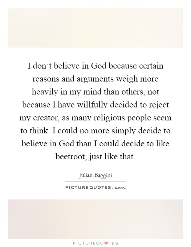 I don't believe in God because certain reasons and arguments weigh more heavily in my mind than others, not because I have willfully decided to reject my creator, as many religious people seem to think. I could no more simply decide to believe in God than I could decide to like beetroot, just like that Picture Quote #1