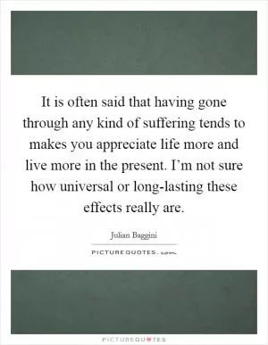 It is often said that having gone through any kind of suffering tends to makes you appreciate life more and live more in the present. I’m not sure how universal or long-lasting these effects really are Picture Quote #1