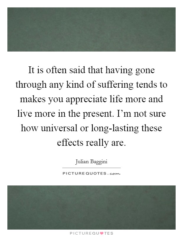 It is often said that having gone through any kind of suffering tends to makes you appreciate life more and live more in the present. I'm not sure how universal or long-lasting these effects really are Picture Quote #1