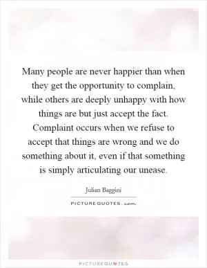 Many people are never happier than when they get the opportunity to complain, while others are deeply unhappy with how things are but just accept the fact. Complaint occurs when we refuse to accept that things are wrong and we do something about it, even if that something is simply articulating our unease Picture Quote #1