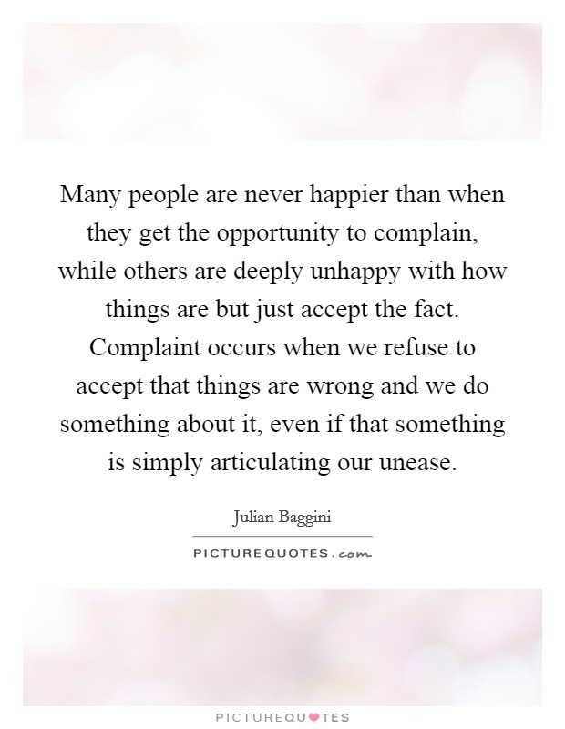 Many people are never happier than when they get the opportunity to complain, while others are deeply unhappy with how things are but just accept the fact. Complaint occurs when we refuse to accept that things are wrong and we do something about it, even if that something is simply articulating our unease Picture Quote #1