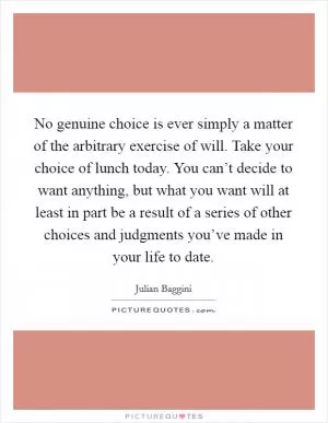No genuine choice is ever simply a matter of the arbitrary exercise of will. Take your choice of lunch today. You can’t decide to want anything, but what you want will at least in part be a result of a series of other choices and judgments you’ve made in your life to date Picture Quote #1
