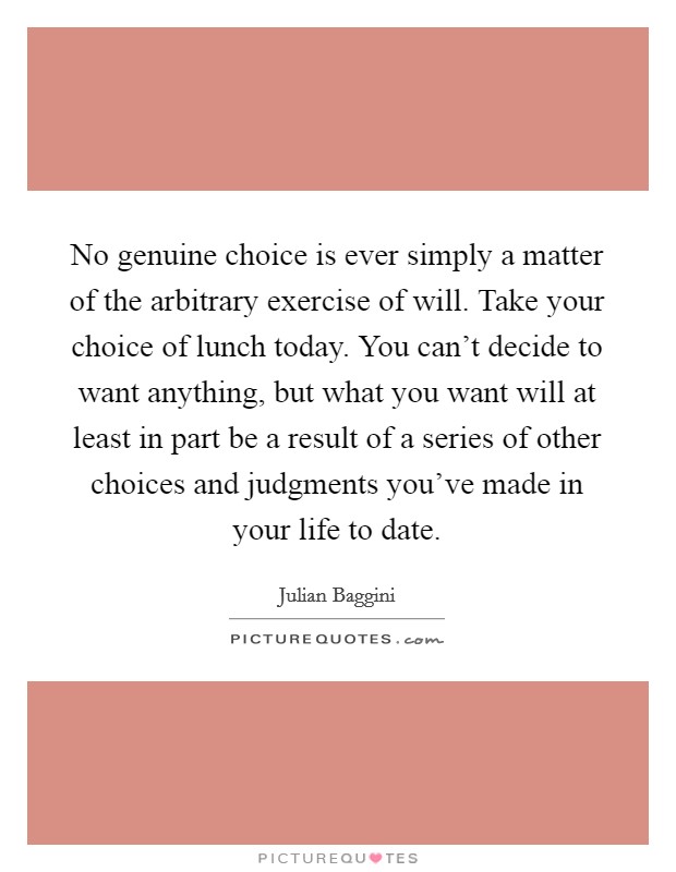 No genuine choice is ever simply a matter of the arbitrary exercise of will. Take your choice of lunch today. You can't decide to want anything, but what you want will at least in part be a result of a series of other choices and judgments you've made in your life to date Picture Quote #1