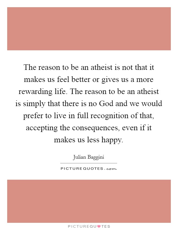 The reason to be an atheist is not that it makes us feel better or gives us a more rewarding life. The reason to be an atheist is simply that there is no God and we would prefer to live in full recognition of that, accepting the consequences, even if it makes us less happy Picture Quote #1