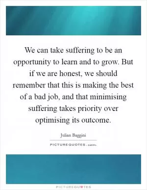 We can take suffering to be an opportunity to learn and to grow. But if we are honest, we should remember that this is making the best of a bad job, and that minimising suffering takes priority over optimising its outcome Picture Quote #1