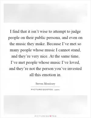 I find that it isn’t wise to attempt to judge people on their public persona, and even on the music they make. Because I’ve met so many people whose music I cannot stand, and they’re very nice. At the same time, I’ve met people whose music I’ve loved, and they’re not the person you’ve invested all this emotion in Picture Quote #1