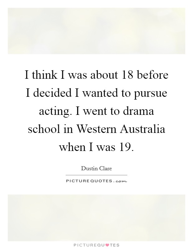 I think I was about 18 before I decided I wanted to pursue acting. I went to drama school in Western Australia when I was 19 Picture Quote #1