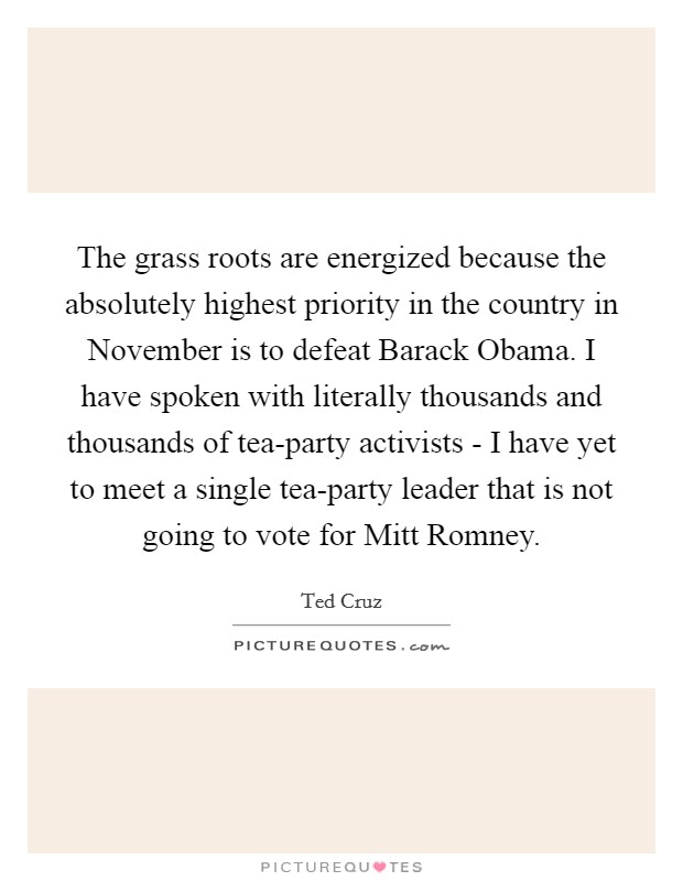 The grass roots are energized because the absolutely highest priority in the country in November is to defeat Barack Obama. I have spoken with literally thousands and thousands of tea-party activists - I have yet to meet a single tea-party leader that is not going to vote for Mitt Romney Picture Quote #1