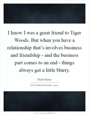 I know I was a great friend to Tiger Woods. But when you have a relationship that’s involves business and friendship - and the business part comes to an end - things always get a little blurry Picture Quote #1