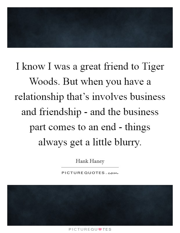 I know I was a great friend to Tiger Woods. But when you have a relationship that's involves business and friendship - and the business part comes to an end - things always get a little blurry Picture Quote #1