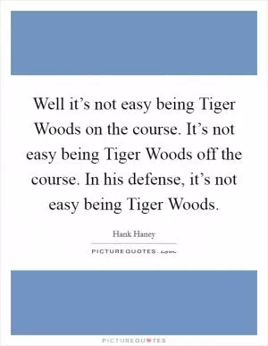 Well it’s not easy being Tiger Woods on the course. It’s not easy being Tiger Woods off the course. In his defense, it’s not easy being Tiger Woods Picture Quote #1