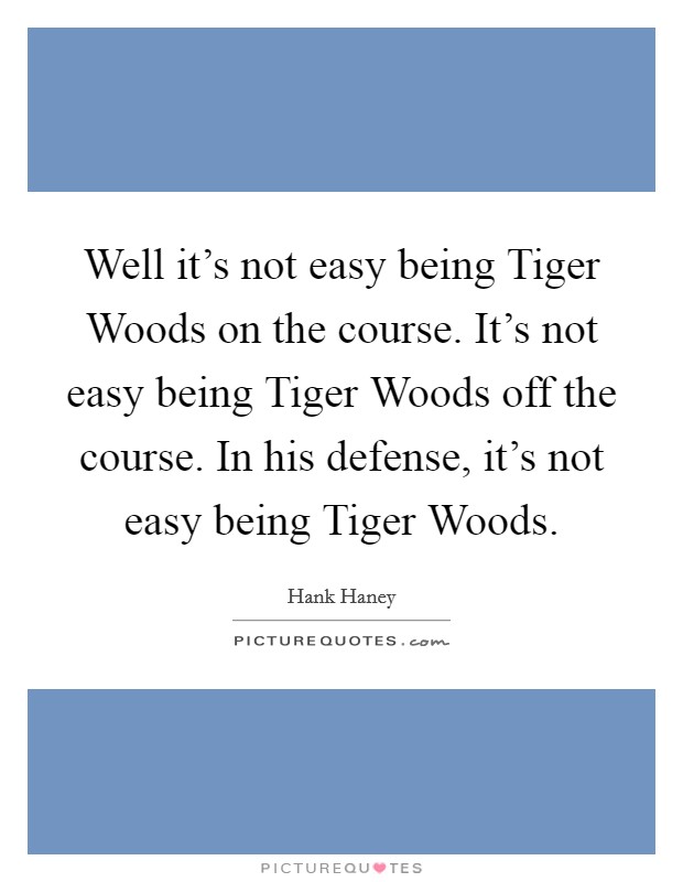 Well it's not easy being Tiger Woods on the course. It's not easy being Tiger Woods off the course. In his defense, it's not easy being Tiger Woods Picture Quote #1