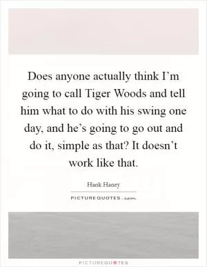 Does anyone actually think I’m going to call Tiger Woods and tell him what to do with his swing one day, and he’s going to go out and do it, simple as that? It doesn’t work like that Picture Quote #1