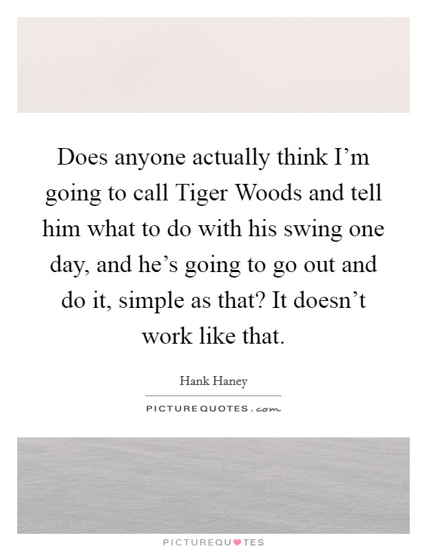 Does anyone actually think I'm going to call Tiger Woods and tell him what to do with his swing one day, and he's going to go out and do it, simple as that? It doesn't work like that Picture Quote #1