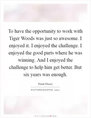 To have the opportunity to work with Tiger Woods was just so awesome. I enjoyed it. I enjoyed the challenge. I enjoyed the good parts where he was winning. And I enjoyed the challenge to help him get better. But six years was enough Picture Quote #1