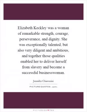 Elizabeth Keckley was a woman of remarkable strength, courage, perseverance, and dignity. She was exceptionally talented, but also very diligent and ambitious, and together those qualities enabled her to deliver herself from slavery and become a successful businesswoman Picture Quote #1