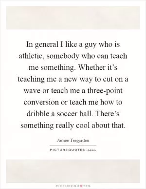 In general I like a guy who is athletic, somebody who can teach me something. Whether it’s teaching me a new way to cut on a wave or teach me a three-point conversion or teach me how to dribble a soccer ball. There’s something really cool about that Picture Quote #1