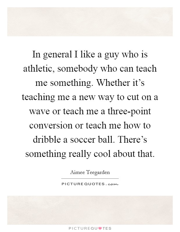In general I like a guy who is athletic, somebody who can teach me something. Whether it's teaching me a new way to cut on a wave or teach me a three-point conversion or teach me how to dribble a soccer ball. There's something really cool about that Picture Quote #1