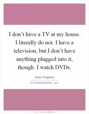 I don’t have a TV at my house. I literally do not. I have a television, but I don’t have anything plugged into it, though. I watch DVDs Picture Quote #1