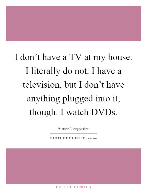 I don't have a TV at my house. I literally do not. I have a television, but I don't have anything plugged into it, though. I watch DVDs Picture Quote #1