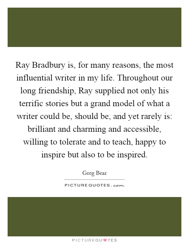 Ray Bradbury is, for many reasons, the most influential writer in my life. Throughout our long friendship, Ray supplied not only his terrific stories but a grand model of what a writer could be, should be, and yet rarely is: brilliant and charming and accessible, willing to tolerate and to teach, happy to inspire but also to be inspired Picture Quote #1
