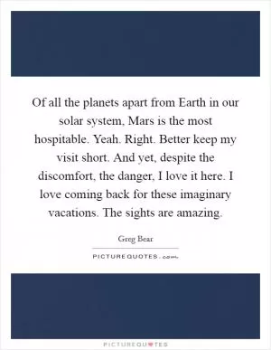 Of all the planets apart from Earth in our solar system, Mars is the most hospitable. Yeah. Right. Better keep my visit short. And yet, despite the discomfort, the danger, I love it here. I love coming back for these imaginary vacations. The sights are amazing Picture Quote #1