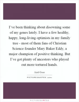I’ve been thinking about disowning some of my genes lately. I have a few healthy, happy, long-living optimists in my family tree - most of them fans of Christian Science founder Mary Baker Eddy, a major champion of positive thinking. But I’ve got plenty of ancestors who played out more tortured hands Picture Quote #1