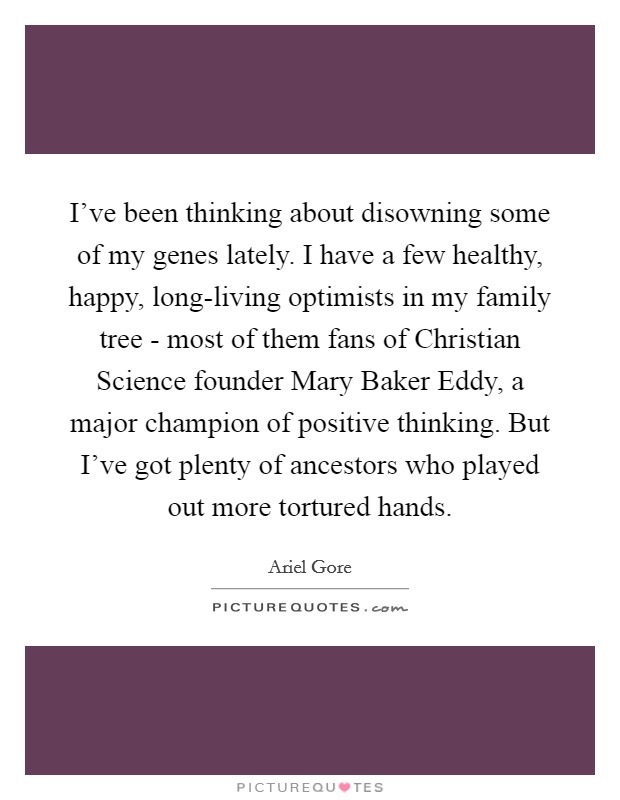 I've been thinking about disowning some of my genes lately. I have a few healthy, happy, long-living optimists in my family tree - most of them fans of Christian Science founder Mary Baker Eddy, a major champion of positive thinking. But I've got plenty of ancestors who played out more tortured hands Picture Quote #1