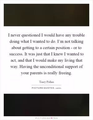I never questioned I would have any trouble doing what I wanted to do. I’m not talking about getting to a certain position - or to success. It was just that I knew I wanted to act, and that I would make my living that way. Having the unconditional support of your parents is really freeing Picture Quote #1