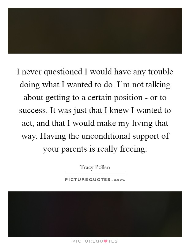 I never questioned I would have any trouble doing what I wanted to do. I'm not talking about getting to a certain position - or to success. It was just that I knew I wanted to act, and that I would make my living that way. Having the unconditional support of your parents is really freeing Picture Quote #1