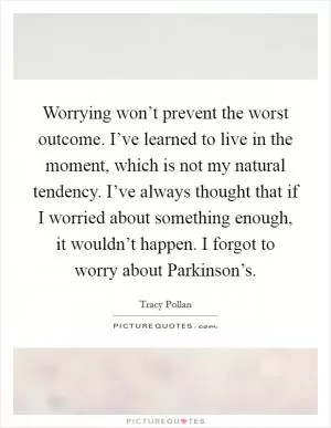 Worrying won’t prevent the worst outcome. I’ve learned to live in the moment, which is not my natural tendency. I’ve always thought that if I worried about something enough, it wouldn’t happen. I forgot to worry about Parkinson’s Picture Quote #1