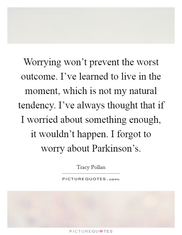 Worrying won't prevent the worst outcome. I've learned to live in the moment, which is not my natural tendency. I've always thought that if I worried about something enough, it wouldn't happen. I forgot to worry about Parkinson's Picture Quote #1