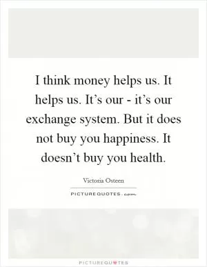 I think money helps us. It helps us. It’s our - it’s our exchange system. But it does not buy you happiness. It doesn’t buy you health Picture Quote #1