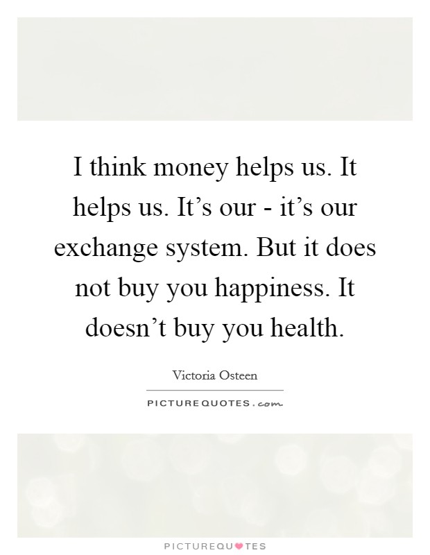 I think money helps us. It helps us. It's our - it's our exchange system. But it does not buy you happiness. It doesn't buy you health Picture Quote #1