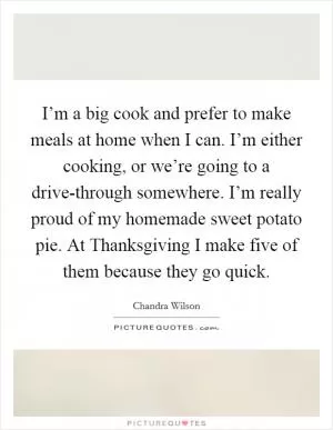 I’m a big cook and prefer to make meals at home when I can. I’m either cooking, or we’re going to a drive-through somewhere. I’m really proud of my homemade sweet potato pie. At Thanksgiving I make five of them because they go quick Picture Quote #1